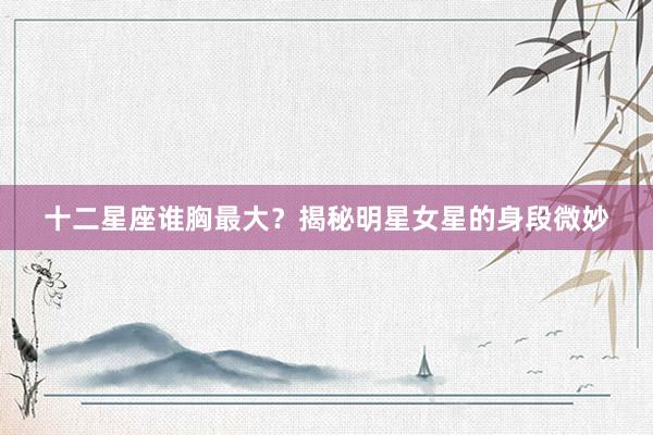 十二星座谁胸最大？揭秘明星女星的身段微妙