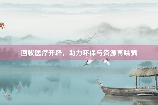 回收医疗开辟，助力环保与资源再哄骗