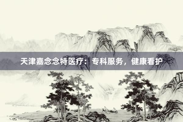 天津嘉念念特医疗：专科服务，健康看护